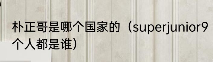 朴正哥是哪个国家的（superjunior9个人都是谁）
