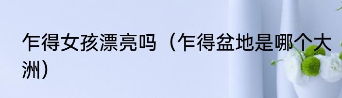 乍得女孩漂亮吗（乍得盆地是哪个大洲）