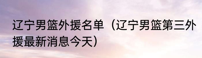 辽宁男篮外援名单（辽宁男篮第三外援最新消息今天）