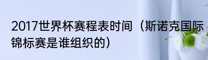 2017世界杯赛程表时间（斯诺克国际锦标赛是谁组织的）