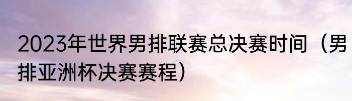 2023年世界男排联赛总决赛时间（男排亚洲杯决赛赛程）