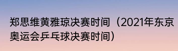 郑思维黄雅琼决赛时间（2021年东京奥运会乒乓球决赛时间）