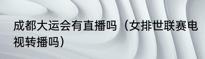 成都大运会有直播吗（女排世联赛电视转播吗）
