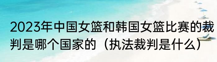 2023年中国女篮和韩国女篮比赛的裁判是哪个国家的（执法裁判是什么）