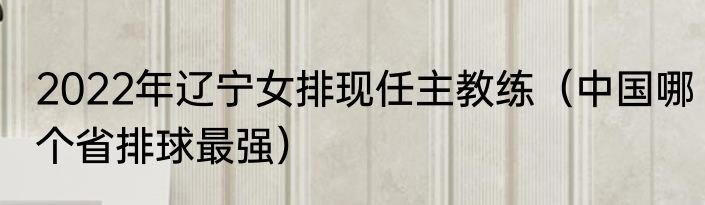2022年辽宁女排现任主教练（中国哪个省排球最强）
