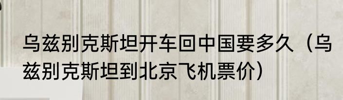 乌兹别克斯坦开车回中国要多久（乌兹别克斯坦到北京飞机票价）