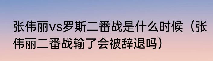 张伟丽vs罗斯二番战是什么时候（张伟丽二番战输了会被辞退吗）