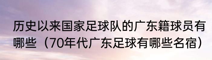 历史以来国家足球队的广东籍球员有哪些（70年代广东足球有哪些名宿）