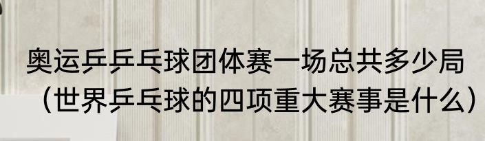奥运乒乒乓球团体赛一场总共多少局（世界乒乓球的四项重大赛事是什么）