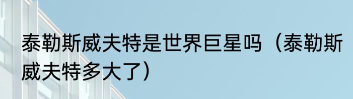 泰勒斯威夫特是世界巨星吗（泰勒斯威夫特多大了）