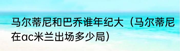 马尔蒂尼和巴乔谁年纪大（马尔蒂尼在ac米兰出场多少局）