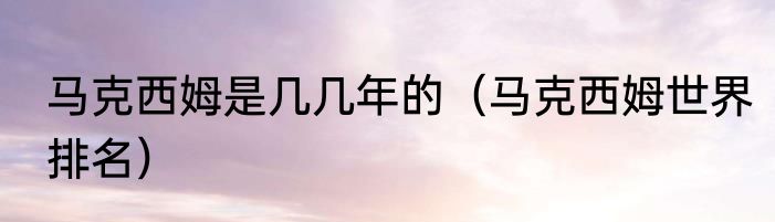 马克西姆是几几年的（马克西姆世界排名）