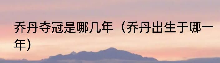 乔丹夺冠是哪几年（乔丹出生于哪一年）
