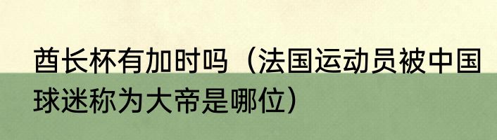酋长杯有加时吗（法国运动员被中国球迷称为大帝是哪位）