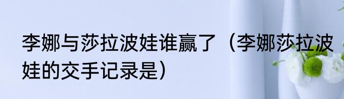 李娜与莎拉波娃谁赢了（李娜莎拉波娃的交手记录是）