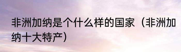 非洲加纳是个什么样的国家（非洲加纳十大特产）