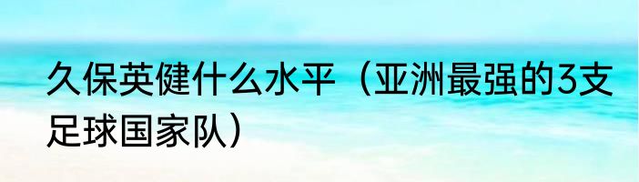 久保英健什么水平（亚洲最强的3支足球国家队）
