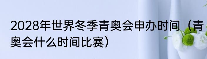 2028年世界冬季青奥会申办时间（青奥会什么时间比赛）
