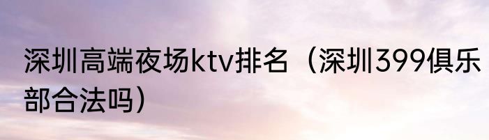 深圳高端夜场ktv排名（深圳399俱乐部合法吗）