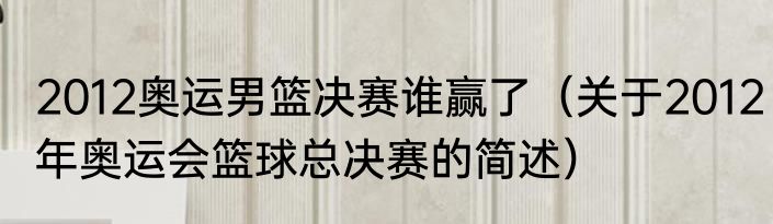 2012奥运男篮决赛谁赢了（关于2012年奥运会篮球总决赛的简述）