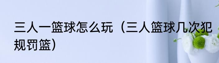 三人一篮球怎么玩（三人篮球几次犯规罚篮）