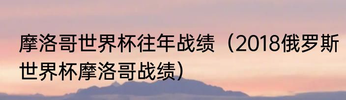 摩洛哥世界杯往年战绩（2018俄罗斯世界杯摩洛哥战绩）