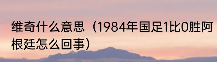 维奇什么意思（1984年国足1比0胜阿根廷怎么回事）