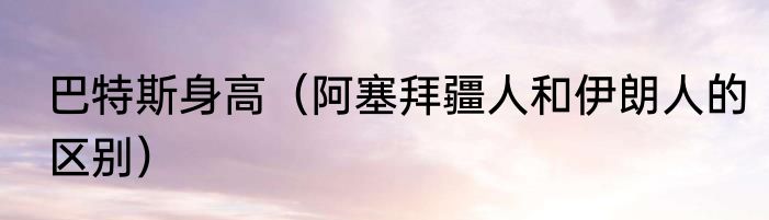 巴特斯身高（阿塞拜疆人和伊朗人的区别）