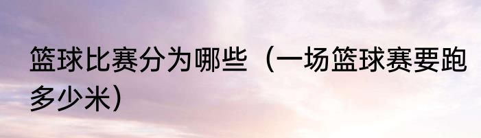 篮球比赛分为哪些（一场篮球赛要跑多少米）