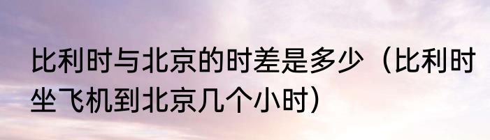 比利时与北京的时差是多少（比利时坐飞机到北京几个小时）