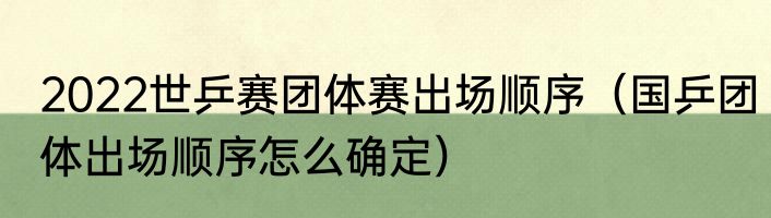 2022世乒赛团体赛出场顺序（国乒团体出场顺序怎么确定）
