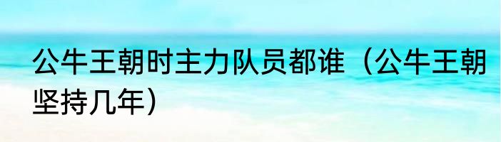 公牛王朝时主力队员都谁（公牛王朝坚持几年）