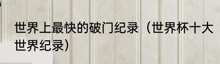 世界上最快的破门纪录（世界杯十大世界纪录）