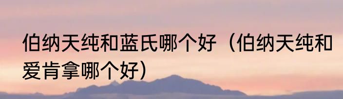 伯纳天纯和蓝氏哪个好（伯纳天纯和爱肯拿哪个好）