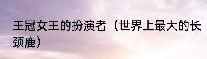 王冠女王的扮演者（世界上最大的长颈鹿）