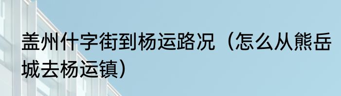 盖州什字街到杨运路况（怎么从熊岳城去杨运镇）