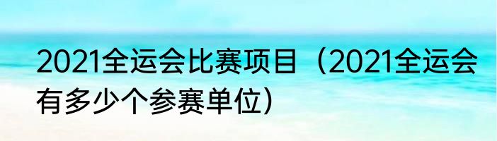 2021全运会比赛项目（2021全运会有多少个参赛单位）