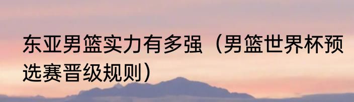 东亚男篮实力有多强（男篮世界杯预选赛晋级规则）