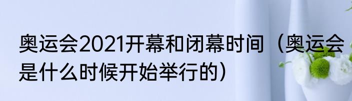 奥运会2021开幕和闭幕时间（奥运会是什么时候开始举行的）
