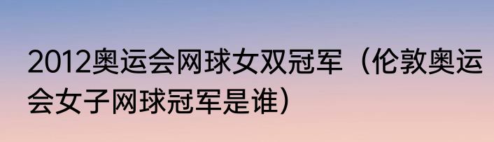 2012奥运会网球女双冠军（伦敦奥运会女子网球冠军是谁）