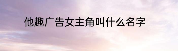 他趣广告女主角叫什么名字
