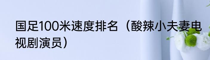 国足100米速度排名（酸辣小夫妻电视剧演员）