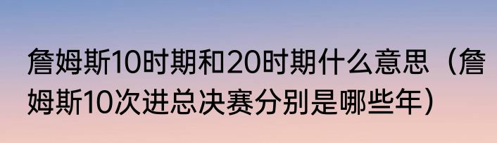 詹姆斯10时期和20时期什么意思（詹姆斯10次进总决赛分别是哪些年）