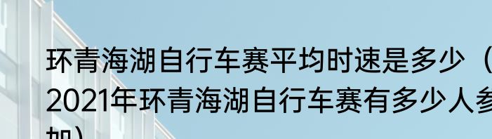 环青海湖自行车赛平均时速是多少（2021年环青海湖自行车赛有多少人参加）