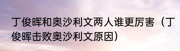 丁俊晖和奥沙利文两人谁更厉害（丁俊晖击败奥沙利文原因）