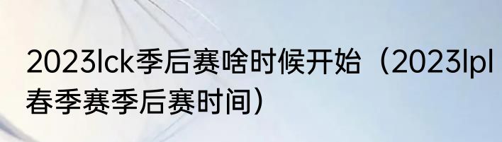2023lck季后赛啥时候开始（2023lpl春季赛季后赛时间）