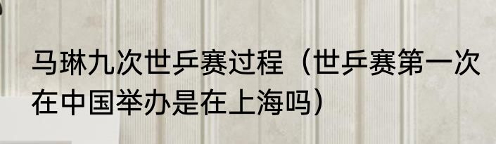 马琳九次世乒赛过程（世乒赛第一次在中国举办是在上海吗）
