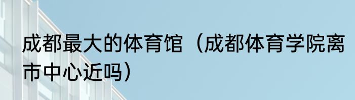 成都最大的体育馆（成都体育学院离市中心近吗）