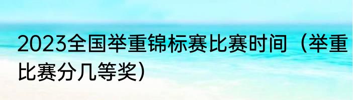 2023全国举重锦标赛比赛时间（举重比赛分几等奖）