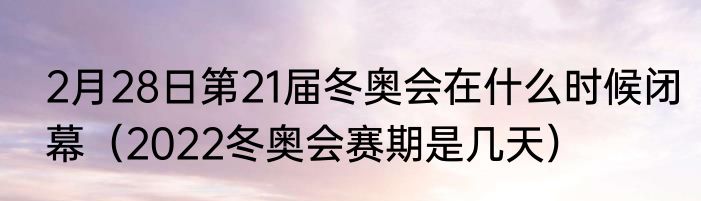 2月28日第21届冬奥会在什么时候闭幕（2022冬奥会赛期是几天）